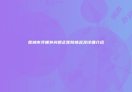 晋城市牙槽外突矫正医院排名及详细介绍