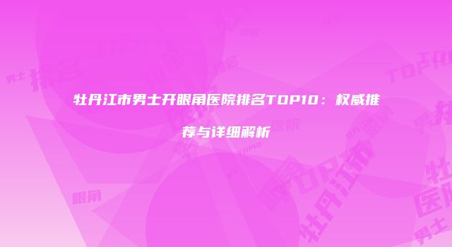 牡丹江市男士开眼角医院排名TOP10：权威推荐与详细解析