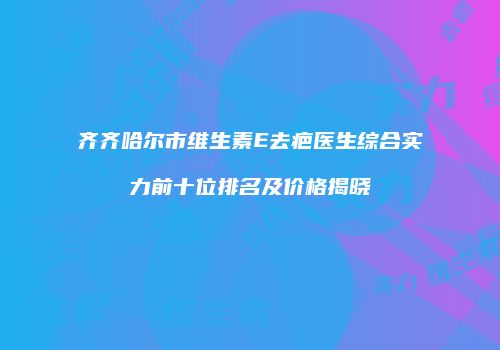齐齐哈尔市维生素E去疤医生综合实力前十位排名及价格揭晓