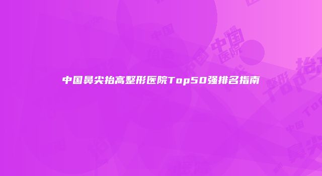 中国鼻尖抬高整形医院Top50强排名指南