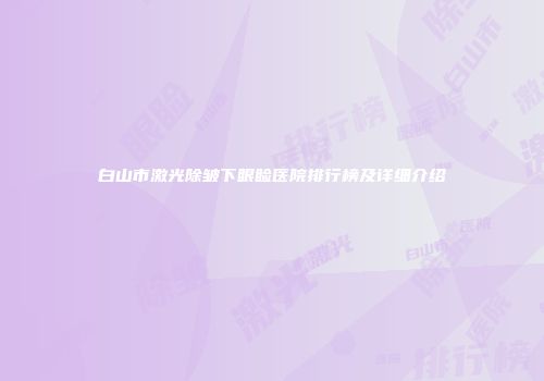 白山市激光除皱下眼睑医院排行榜及详细介绍