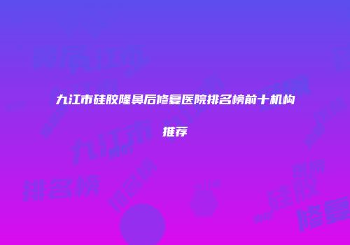九江市硅胶隆鼻后修复医院排名榜前十机构推荐