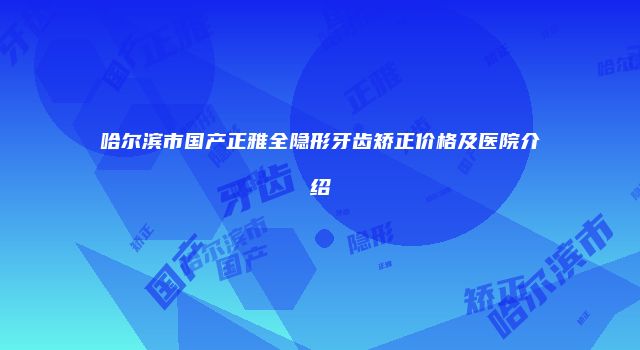 哈尔滨市国产正雅全隐形牙齿矫正价格及医院介绍
