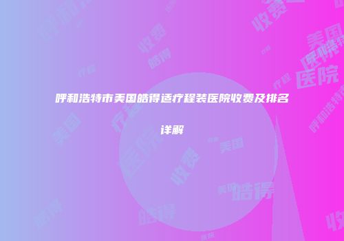 呼和浩特市美国皓得适疗程装医院收费及排名详解