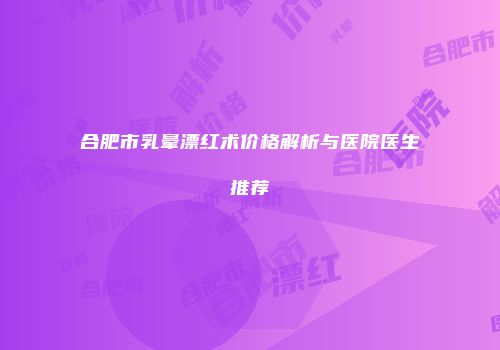 合肥市乳晕漂红术价格解析与医院医生推荐
