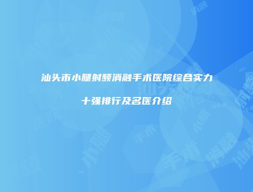 汕头市小腿射频消融手术医院综合实力十强排行及名医介绍