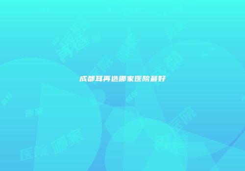 成都耳再造哪家医院最好