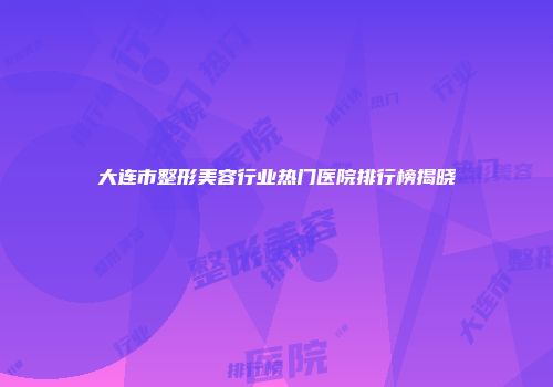 大连市整形美容行业热门医院排行榜揭晓
