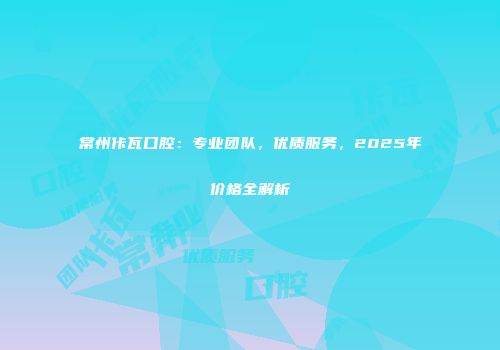 常州佧瓦口腔：专业团队，优质服务，2025年价格全解析