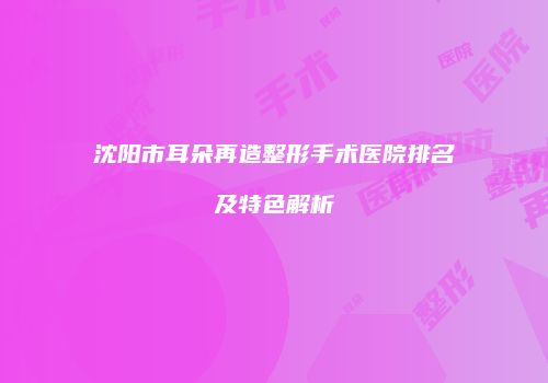 沈阳市耳朵再造整形手术医院排名及特色解析