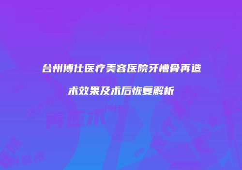 台州博仕医疗美容医院牙槽骨再造术效果及术后恢复解析