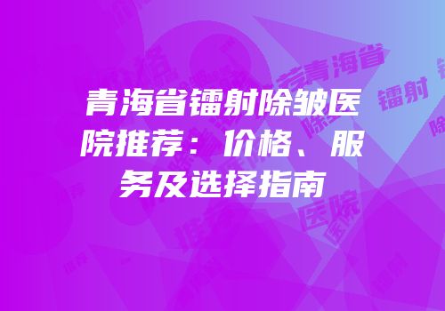 青海省镭射除皱医院推荐：价格、服务及选择指南