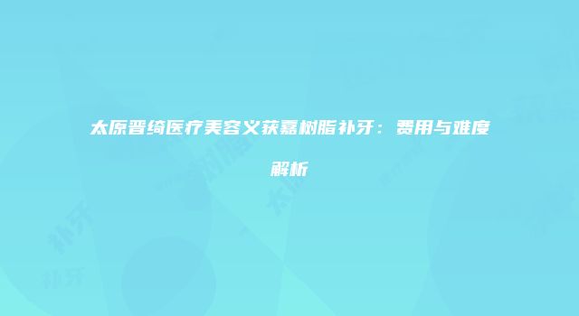 太原晋绮医疗美容义获嘉树脂补牙：费用与难度解析