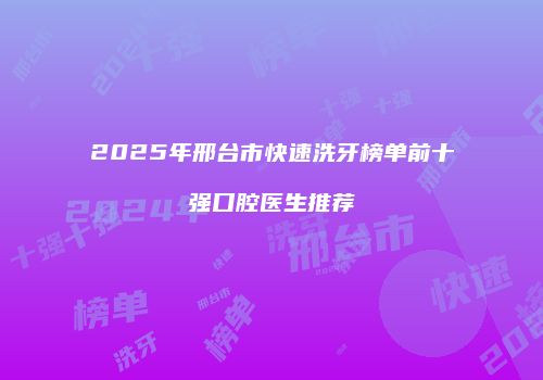 2025年邢台市快速洗牙榜单前十强口腔医生推荐