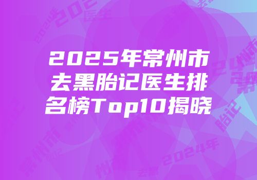 2025年常州市去黑胎记医生排名榜Top10揭晓