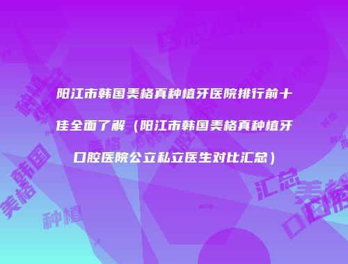 阳江市韩国美格真种植牙医院排行前十佳全面了解（阳江市韩国美格真种植牙口腔医院公立私立医生对比汇总）