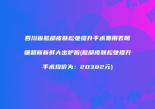 四川省脸部皮肤松弛提升手术费用表明细超新新鲜大出炉啦(脸部皮肤松弛提升手术均价为：20382元)