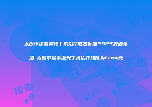 太原市像素激光手术治疗收费标准2025靠谱来咯-太原市像素激光手术治疗均价为1764元