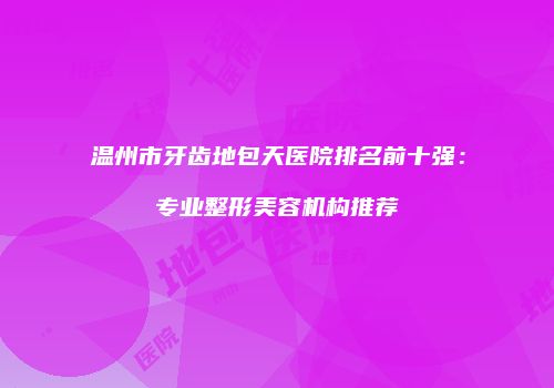 温州市牙齿地包天医院排名前十强：专业整形美容机构推荐
