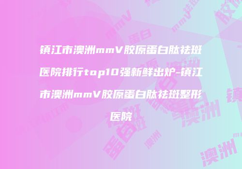 镇江市澳洲mmV胶原蛋白肽祛斑医院排行top10强新鲜出炉-镇江市澳洲mmV胶原蛋白肽祛斑整形医院