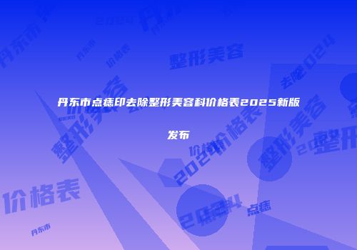 丹东市点痣印去除整形美容科价格表2025新版发布