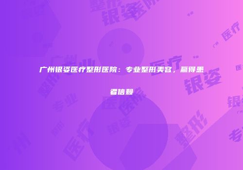 广州银姿医疗整形医院：专业整形美容，赢得患者信赖
