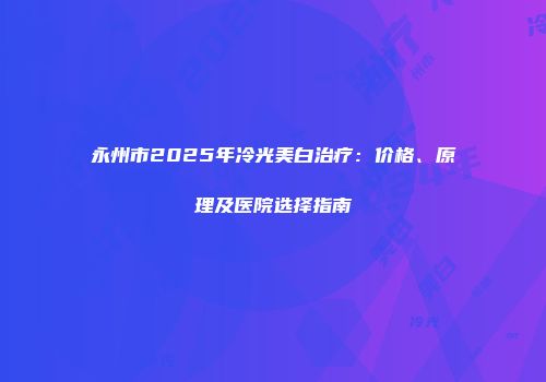 永州市2025年冷光美白治疗：价格、原理及医院选择指南