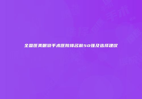 全国医美眼袋手术医院排名前50强及选择建议