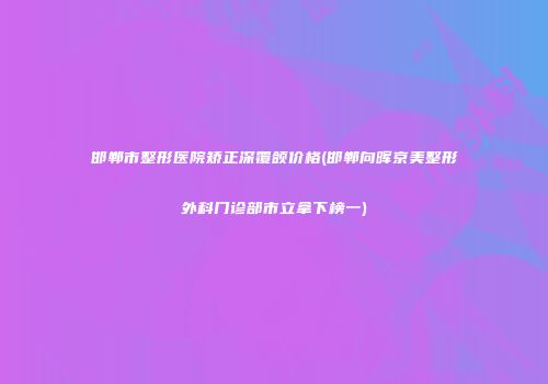 邯郸市整形医院矫正深覆颌价格(邯郸向晖京美整形外科门诊部市立拿下榜一)