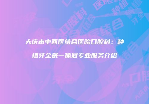 大庆市中西医结合医院口腔科：种植牙全瓷一体冠专业服务介绍
