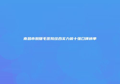 南昌市脱腿毛医院综合实力前十强口碑榜单