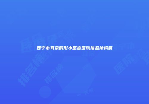 西宁市耳朵畸形小整容医院排名榜揭晓