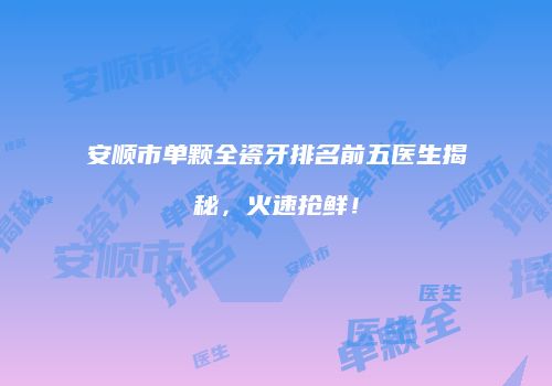 安顺市单颗全瓷牙排名前五医生揭秘，火速抢鲜！