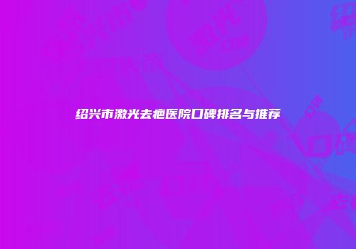 绍兴市激光去疤医院口碑排名与推荐