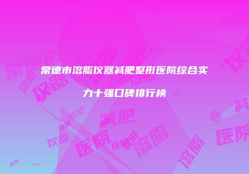 常德市溶脂仪器减肥整形医院综合实力十强口碑排行榜