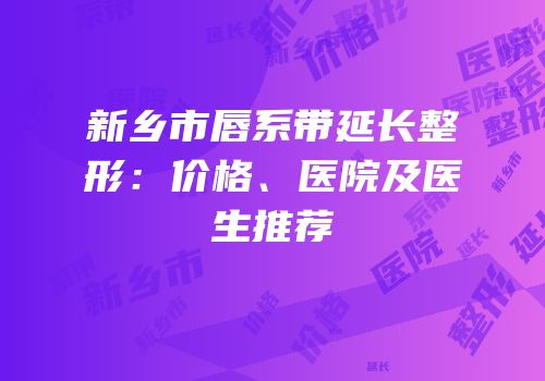 新乡市唇系带延长整形：价格、医院及医生推荐