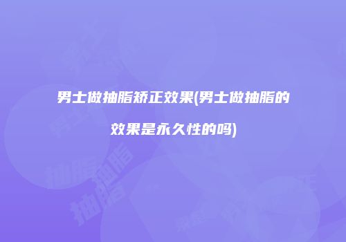 男士做抽脂矫正效果(男士做抽脂的效果是永久性的吗)