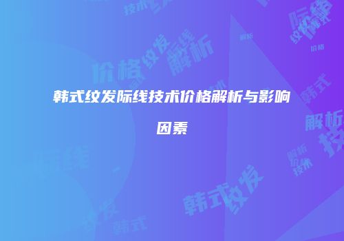 韩式纹发际线技术价格解析与影响因素