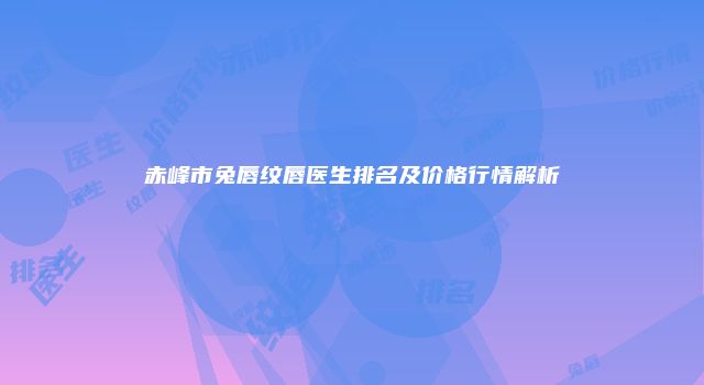 赤峰市兔唇纹唇医生排名及价格行情解析