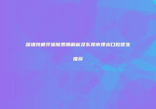 深圳残根牙拔除费用解析及东莞市顶尖口腔医生推荐