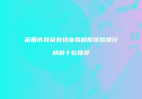 莆田市耳朵有轻度耳畸形医院排行榜前十位推荐