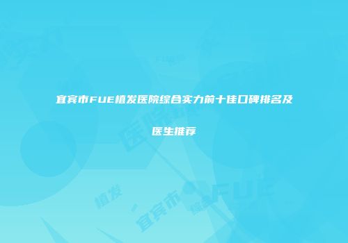 宜宾市FUE植发医院综合实力前十佳口碑排名及医生推荐