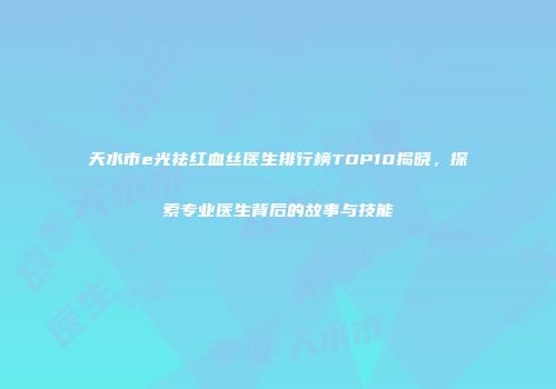 天水市e光祛红血丝医生排行榜TOP10揭晓，探索专业医生背后的故事与技能