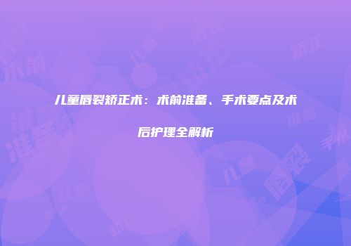 儿童唇裂矫正术：术前准备、手术要点及术后护理全解析