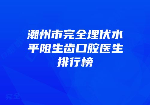 潮州市完全埋伏水平阻生齿口腔医生排行榜