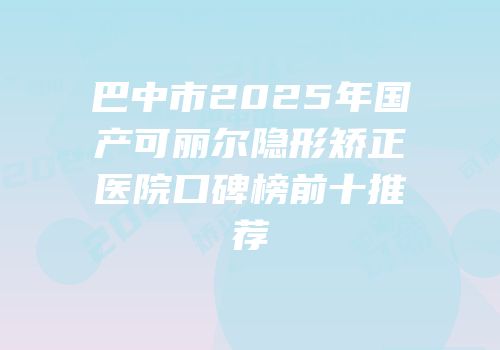 巴中市2025年国产可丽尔隐形矫正医院口碑榜前十推荐