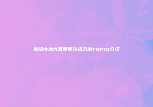绵阳市加大耳垂医院排名榜TOP10介绍