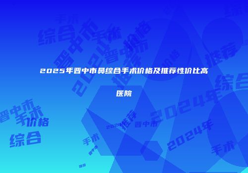 2025年晋中市鼻综合手术价格及推荐性价比高医院