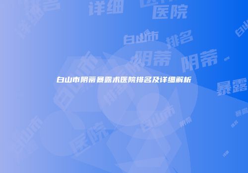 白山市阴蒂暴露术医院排名及详细解析