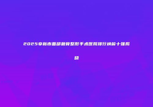 2025阜新市面部磨骨整形手术医院排行榜前十强揭晓